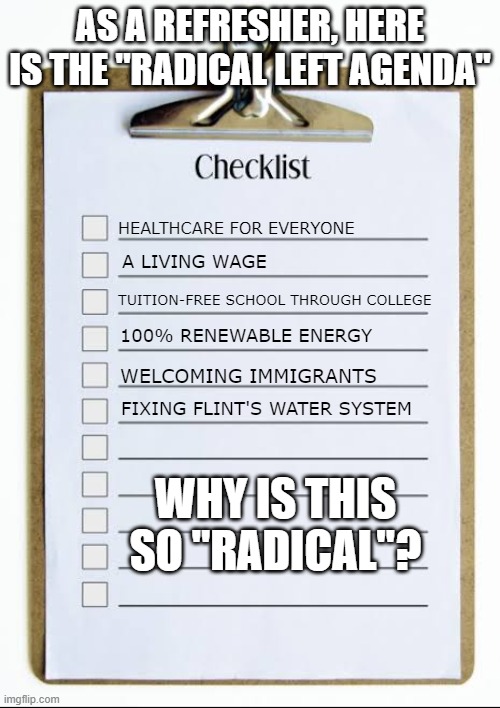 Checklist | AS A REFRESHER, HERE IS THE "RADICAL LEFT AGENDA"; HEALTHCARE FOR EVERYONE; A LIVING WAGE; TUITION-FREE SCHOOL THROUGH COLLEGE; 100% RENEWABLE ENERGY; WELCOMING IMMIGRANTS; FIXING FLINT'S WATER SYSTEM; WHY IS THIS SO "RADICAL"? | image tagged in checklist | made w/ Imgflip meme maker