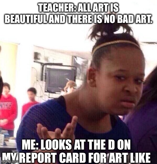 School be like | TEACHER: ALL ART IS BEAUTIFUL AND THERE IS NO BAD ART. ME: LOOKS AT THE D ON MY REPORT CARD FOR ART LIKE | image tagged in memes,black girl wat,funny memes,school | made w/ Imgflip meme maker