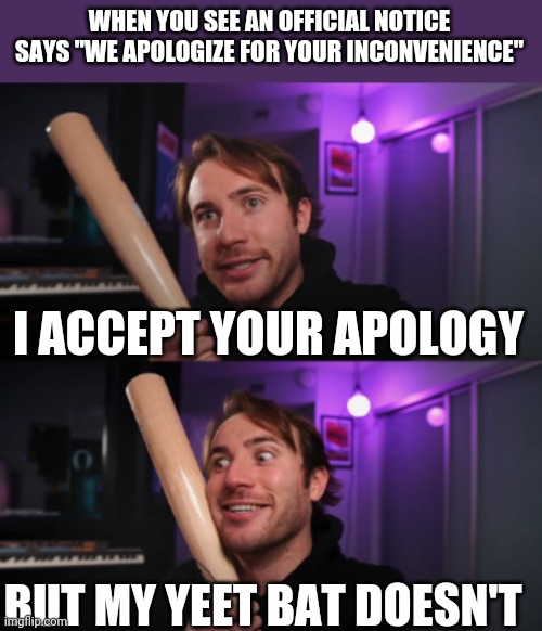 bat | WHEN YOU SEE AN OFFICIAL NOTICE SAYS "WE APOLOGIZE FOR YOUR INCONVENIENCE"; I ACCEPT YOUR APOLOGY; BUT MY YEET BAT DOESN'T | image tagged in bat,yeet | made w/ Imgflip meme maker
