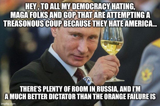 Putin Cheers | HEY , TO ALL MY DEMOCRACY HATING, MAGA FOLKS AND GOP THAT ARE ATTEMPTING A TREASONOUS COUP BECAUSE THEY HATE AMERICA... THERE’S PLENTY OF ROOM IN RUSSIA, AND I’M A MUCH BETTER DICTATOR THAN THE ORANGE FAILURE IS | image tagged in putin cheers | made w/ Imgflip meme maker