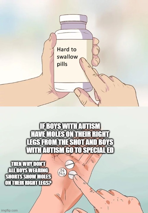 Hard To Swallow Pills Meme | IF BOYS WITH AUTISM HAVE MOLES ON THEIR RIGHT LEGS FROM THE SHOT AND BOYS WITH AUTISM GO TO SPECIAL ED; THEN WHY DON'T ALL BOYS WEARING SHORTS SHOW MOLES ON THEIR RIGHT LEGS? | image tagged in memes,hard to swallow pills | made w/ Imgflip meme maker