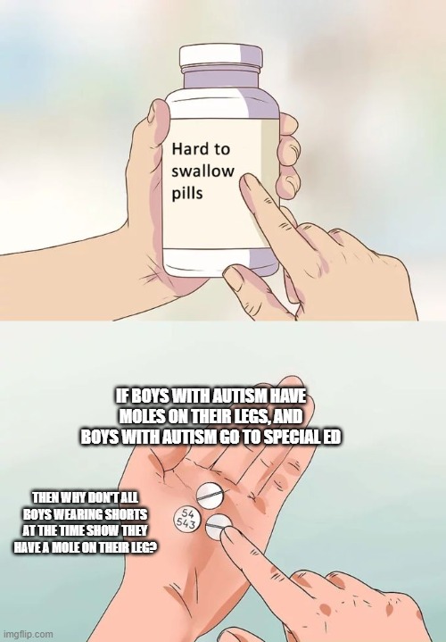 Hard To Swallow Pills Meme | IF BOYS WITH AUTISM HAVE MOLES ON THEIR LEGS, AND BOYS WITH AUTISM GO TO SPECIAL ED; THEN WHY DON'T ALL BOYS WEARING SHORTS AT THE TIME SHOW THEY HAVE A MOLE ON THEIR LEG? | image tagged in memes,hard to swallow pills | made w/ Imgflip meme maker
