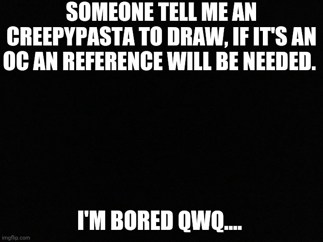 Anyone?  | SOMEONE TELL ME AN CREEPYPASTA TO DRAW, IF IT'S AN OC AN REFERENCE WILL BE NEEDED. I'M BORED QWQ.... | image tagged in blank black | made w/ Imgflip meme maker