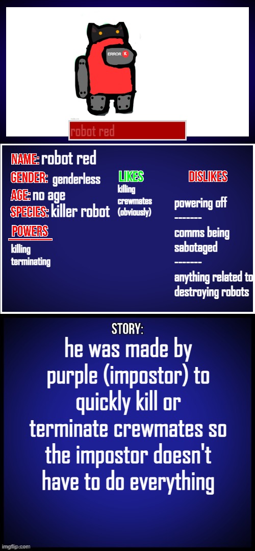 i know i already posted the oc, this is the showcase of him | robot red; robot red; genderless; no age; powering off
-------
comms being sabotaged
-------
anything related to destroying robots; killing crewmates
(obviously); killer robot; killing
terminating; he was made by purple (impostor) to quickly kill or terminate crewmates so the impostor doesn't have to do everything | image tagged in oc full showcase | made w/ Imgflip meme maker