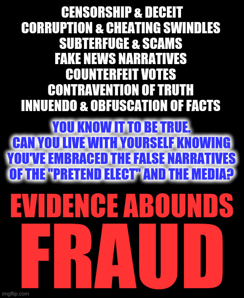 FRAUD FRAUD FRAUD | CENSORSHIP & DECEIT
CORRUPTION & CHEATING SWINDLES 
SUBTERFUGE & SCAMS 
FAKE NEWS NARRATIVES 
COUNTERFEIT VOTES 
CONTRAVENTION OF TRUTH 
INNUENDO & OBFUSCATION OF FACTS; YOU KNOW IT TO BE TRUE.
CAN YOU LIVE WITH YOURSELF KNOWING YOU'VE EMBRACED THE FALSE NARRATIVES OF THE "PRETEND ELECT" AND THE MEDIA? EVIDENCE ABOUNDS; FRAUD | image tagged in fraud,voter fraud,election fraud,biden lost,trump 2020 | made w/ Imgflip meme maker