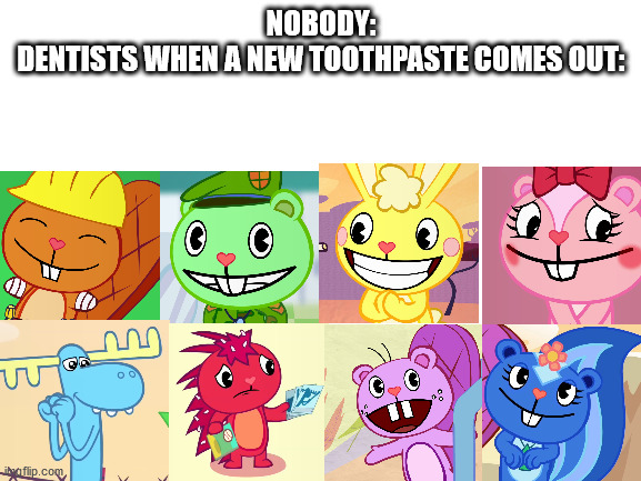 Everytime 7 out of 8 dentists recomend the toothpaste | NOBODY:
DENTISTS WHEN A NEW TOOTHPASTE COMES OUT: | image tagged in blank white template | made w/ Imgflip meme maker