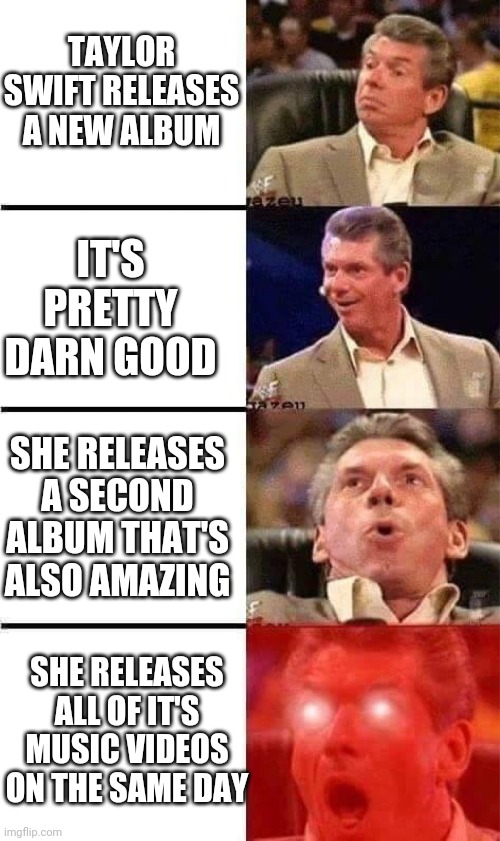 Taylor Swift is amazing | TAYLOR SWIFT RELEASES A NEW ALBUM; IT'S PRETTY DARN GOOD; SHE RELEASES A SECOND ALBUM THAT'S ALSO AMAZING; SHE RELEASES ALL OF IT'S MUSIC VIDEOS ON THE SAME DAY | image tagged in vince mcmahon reaction w/glowing eyes,taylor swift,album | made w/ Imgflip meme maker