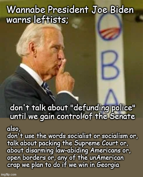 Wannabe President Biden warns followers to shut up | Wannabe President Joe Biden 
warns leftists;; don't talk about "defunding police" 
until we gain control of the Senate; also, 
don't use the words socialist or socialism or,
talk about packing the Supreme Court or, 
about disarming law-abiding Americans or, 
open borders or, any of the unAmerican 
crap we plan to do if we win in Georgia | image tagged in politics | made w/ Imgflip meme maker