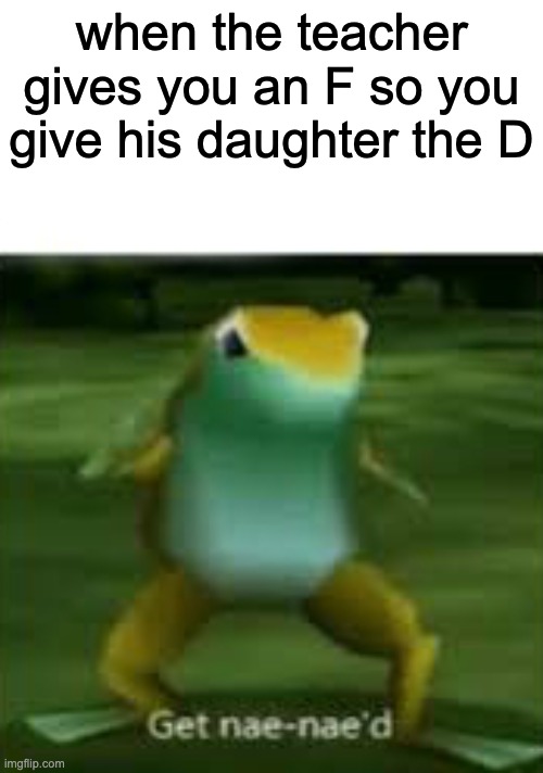 Get nae nae'd | when the teacher gives you an F so you give his daughter the D | image tagged in get nae nae'd | made w/ Imgflip meme maker