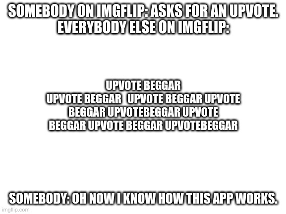 I'm not hating on imgflip but c'mon. It do be true tho. | SOMEBODY ON IMGFLIP: ASKS FOR AN UPVOTE.
EVERYBODY ELSE ON IMGFLIP:; UPVOTE BEGGAR
UPVOTE BEGGAR   UPVOTE BEGGAR UPVOTE
BEGGAR UPVOTEBEGGAR UPVOTE
BEGGAR UPVOTE BEGGAR UPVOTEBEGGAR; SOMEBODY: OH NOW I KNOW HOW THIS APP WORKS. | image tagged in blank white template | made w/ Imgflip meme maker