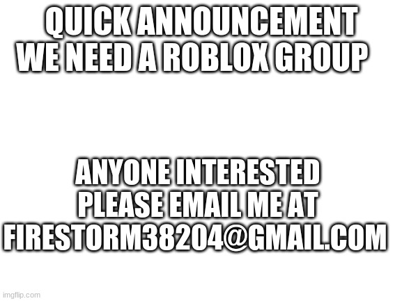 we need a group | QUICK ANNOUNCEMENT
WE NEED A ROBLOX GROUP; ANYONE INTERESTED PLEASE EMAIL ME AT FIRESTORM38204@GMAIL.COM | image tagged in blank white template | made w/ Imgflip meme maker