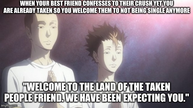 Welcome | WHEN YOUR BEST FRIEND CONFESSES TO THEIR CRUSH YET YOU ARE ALREADY TAKEN SO YOU WELCOME THEM TO NOT BEING SINGLE ANYMORE; "WELCOME TO THE LAND OF THE TAKEN PEOPLE FRIEND. WE HAVE BEEN EXPECTING YOU." | image tagged in tanaka noya praying | made w/ Imgflip meme maker