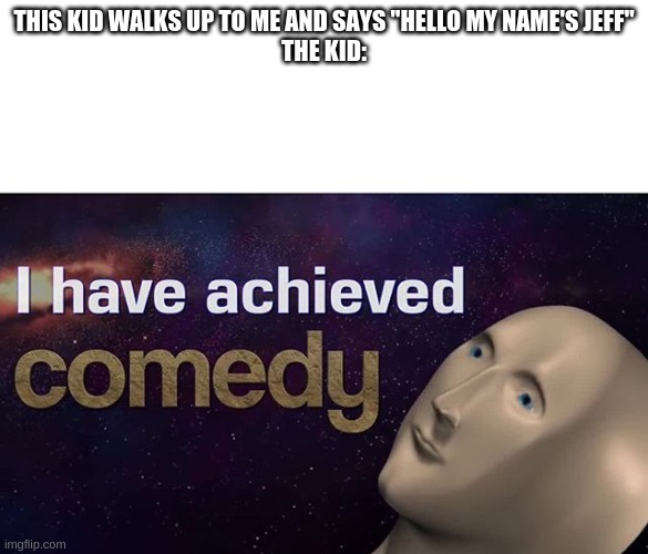 I have achieved COMEDY | THIS KID WALKS UP TO ME AND SAYS "HELLO MY NAME'S JEFF"
THE KID: | image tagged in i have achieved comedy | made w/ Imgflip meme maker