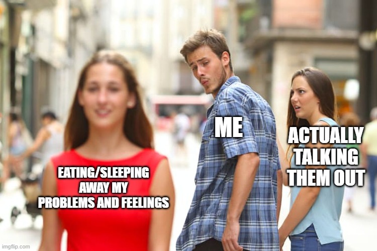 Distracted Boyfriend Meme | ME; ACTUALLY TALKING THEM OUT; EATING/SLEEPING AWAY MY PROBLEMS AND FEELINGS | image tagged in memes,distracted boyfriend | made w/ Imgflip meme maker