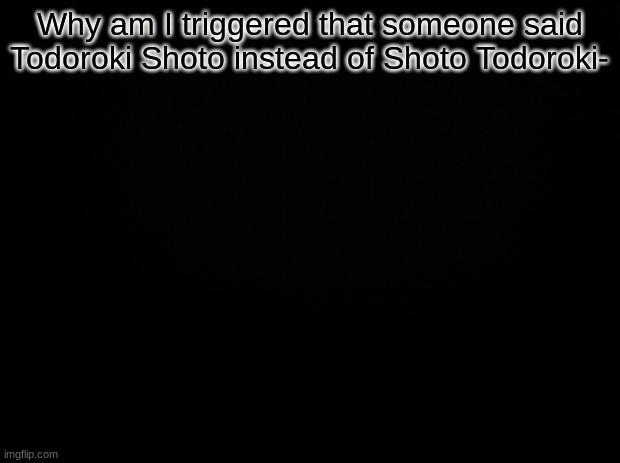Black background | Why am I triggered that someone said Todoroki Shoto instead of Shoto Todoroki- | image tagged in black background | made w/ Imgflip meme maker
