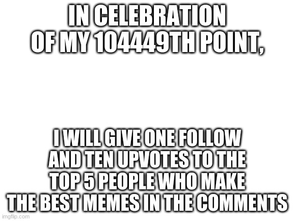 tis tru | IN CELEBRATION OF MY 104449TH POINT, I WILL GIVE ONE FOLLOW AND TEN UPVOTES TO THE TOP 5 PEOPLE WHO MAKE THE BEST MEMES IN THE COMMENTS | image tagged in blank white template,imgflip points,points,100k points,gifs,memes | made w/ Imgflip meme maker
