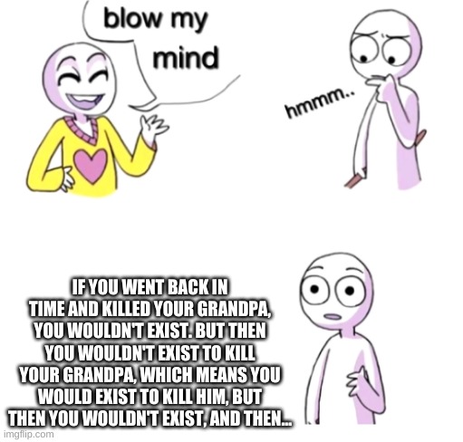 Blow my mind | IF YOU WENT BACK IN TIME AND KILLED YOUR GRANDPA, YOU WOULDN'T EXIST. BUT THEN YOU WOULDN'T EXIST TO KILL YOUR GRANDPA, WHICH MEANS YOU WOULD EXIST TO KILL HIM, BUT THEN YOU WOULDN'T EXIST, AND THEN... | image tagged in blow my mind | made w/ Imgflip meme maker
