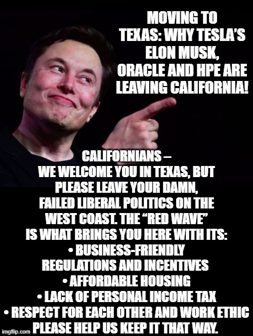 CALIFORNIANS – WE WELCOME YOU IN TEXAS, BUT PLEASE LEAVE YOUR DAMN, FAILED LIBERAL POLITICS ON THE WEST COAST. | MOVING TO TEXAS: WHY TESLA’S ELON MUSK, ORACLE AND HPE ARE LEAVING CALIFORNIA! CALIFORNIANS – WE WELCOME YOU IN TEXAS, BUT PLEASE LEAVE YOUR DAMN, FAILED LIBERAL POLITICS ON THE WEST COAST. THE “RED WAVE” IS WHAT BRINGS YOU HERE WITH ITS:
• BUSINESS-FRIENDLY REGULATIONS AND INCENTIVES 
• AFFORDABLE HOUSING
• LACK OF PERSONAL INCOME TAX
• RESPECT FOR EACH OTHER AND WORK ETHIC
PLEASE HELP US KEEP IT THAT WAY. | image tagged in stupid liberals | made w/ Imgflip meme maker