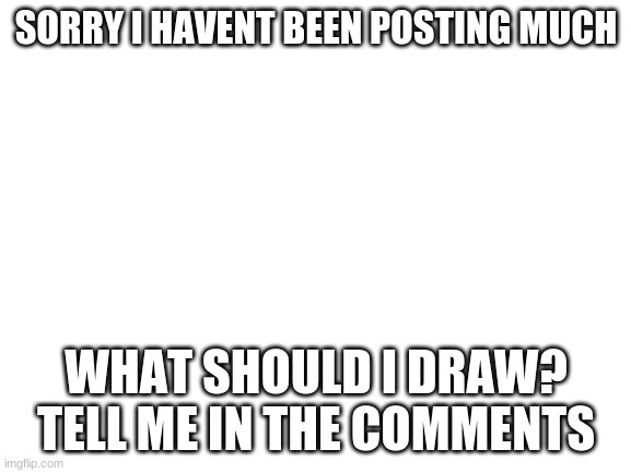 pls i only got 2 drawings that not finshed!Pls!I cant think of any thing else! | SORRY I HAVENT BEEN POSTING MUCH; WHAT SHOULD I DRAW? TELL ME IN THE COMMENTS | image tagged in blank white template | made w/ Imgflip meme maker