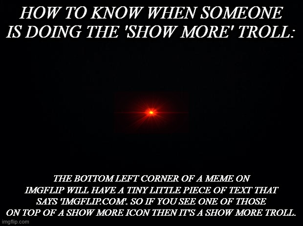 The truth behind the 'show more' troll | HOW TO KNOW WHEN SOMEONE IS DOING THE 'SHOW MORE' TROLL:; THE BOTTOM LEFT CORNER OF A MEME ON IMGFLIP WILL HAVE A TINY LITTLE PIECE OF TEXT THAT SAYS 'IMGFLIP.COM'. SO IF YOU SEE ONE OF THOSE ON TOP OF A SHOW MORE ICON THEN IT'S A SHOW MORE TROLL. | image tagged in black background | made w/ Imgflip meme maker