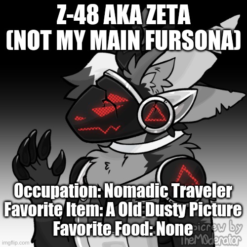 Z-48 AKA ZETA
(NOT MY MAIN FURSONA); Occupation: Nomadic Traveler
Favorite Item: A Old Dusty Picture
Favorite Food: None | made w/ Imgflip meme maker