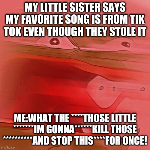 comment if you agree | MY LITTLE SISTER SAYS MY FAVORITE SONG IS FROM TIK TOK EVEN THOUGH THEY STOLE IT; ME:WHAT THE ****THOSE LITTLE *******IM GONNA******KILL THOSE **********AND STOP THIS****FOR ONCE! | image tagged in war against tiktok | made w/ Imgflip meme maker