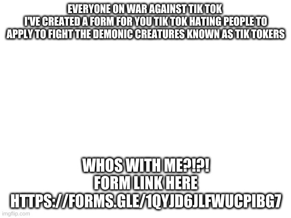 Blank White Template | EVERYONE ON WAR AGAINST TIK TOK 
I'VE CREATED A FORM FOR YOU TIK TOK HATING PEOPLE TO APPLY TO FIGHT THE DEMONIC CREATURES KNOWN AS TIK TOKERS; WHOS WITH ME?!?!


FORM LINK HERE
HTTPS://FORMS.GLE/1QYJD6JLFWUCPIBG7 | image tagged in blank white template | made w/ Imgflip meme maker
