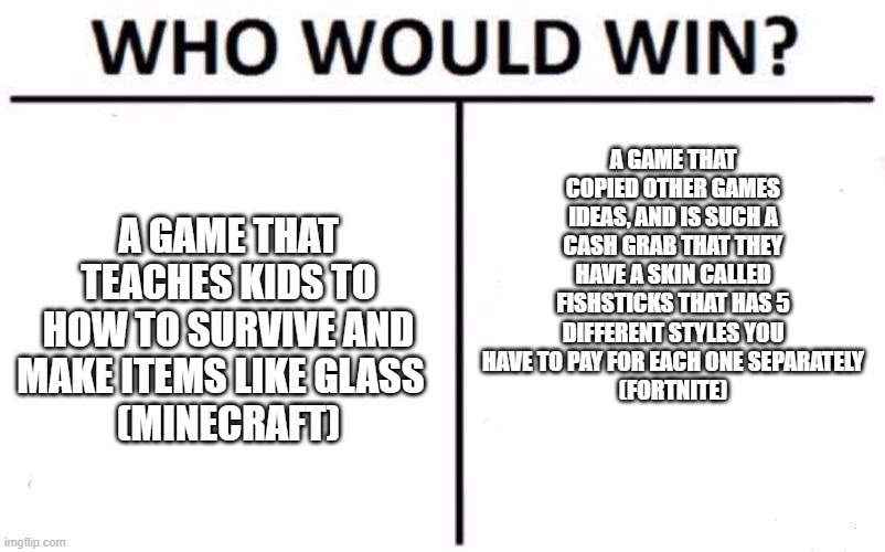 VS | A GAME THAT COPIED OTHER GAMES IDEAS, AND IS SUCH A CASH GRAB THAT THEY HAVE A SKIN CALLED FISHSTICKS THAT HAS 5 DIFFERENT STYLES YOU HAVE TO PAY FOR EACH ONE SEPARATELY
(FORTNITE); A GAME THAT TEACHES KIDS TO HOW TO SURVIVE AND MAKE ITEMS LIKE GLASS  
(MINECRAFT) | image tagged in who would win,minecraft,or,fortnite | made w/ Imgflip meme maker