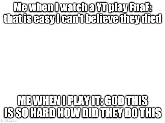 it is a hard game | Me when I watch a YT play FnaF: that is easy I can't believe they died; ME WHEN I PLAY IT: GOD THIS IS SO HARD HOW DID THEY DO THIS | image tagged in blank white template,fnaf | made w/ Imgflip meme maker