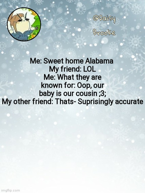 A conversation we had | Me: Sweet home Alabama 
My friend: LOL
Me: What they are known for: Oop, our baby is our cousin ;3;
My other friend: Thats- Suprisingly accurate | image tagged in daisy's christmas template | made w/ Imgflip meme maker