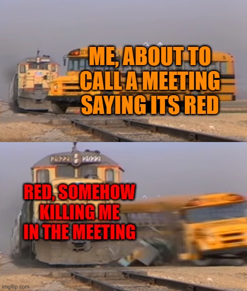 A train hitting a school bus | ME, ABOUT TO CALL A MEETING SAYING ITS RED; RED, SOMEHOW KILLING ME IN THE MEETING | image tagged in a train hitting a school bus | made w/ Imgflip meme maker