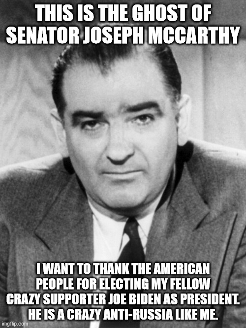 Joseph McCarthy celebrates Anti-Russian Joe Biden as President | THIS IS THE GHOST OF SENATOR JOSEPH MCCARTHY; I WANT TO THANK THE AMERICAN PEOPLE FOR ELECTING MY FELLOW CRAZY SUPPORTER JOE BIDEN AS PRESIDENT. HE IS A CRAZY ANTI-RUSSIA LIKE ME. | image tagged in joseph mccarthy,joe biden,donald trump,anti-russian,democrats,electoral college | made w/ Imgflip meme maker