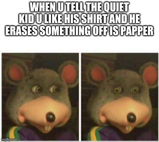 chuck e cheese rat stare |  WHEN U TELL THE QUIET KID U LIKE HIS SHIRT AND HE ERASES SOMETHING OFF IS PAPPER | image tagged in chuck e cheese rat stare | made w/ Imgflip meme maker