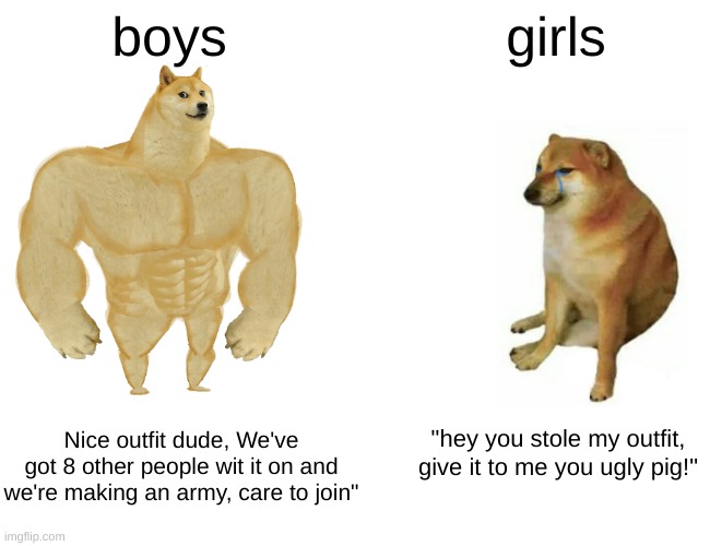 *insert triggering feminism title here (lol jk)* | boys; girls; Nice outfit dude, We've got 8 other people wit it on and we're making an army, care to join"; "hey you stole my outfit, give it to me you ugly pig!" | image tagged in memes,buff doge vs cheems,funny,truth,just for fun,stop reading the tags | made w/ Imgflip meme maker