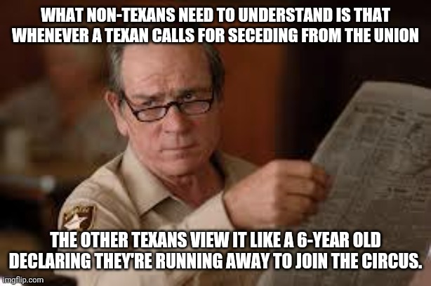 no country for old men tommy lee jones | WHAT NON-TEXANS NEED TO UNDERSTAND IS THAT WHENEVER A TEXAN CALLS FOR SECEDING FROM THE UNION; THE OTHER TEXANS VIEW IT LIKE A 6-YEAR OLD DECLARING THEY'RE RUNNING AWAY TO JOIN THE CIRCUS. | image tagged in no country for old men tommy lee jones | made w/ Imgflip meme maker