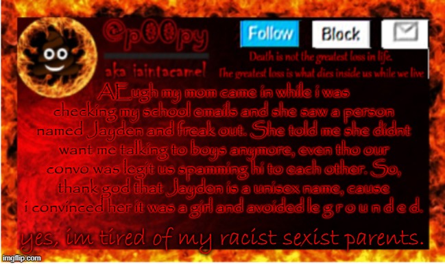 *me using my new template and randomly complaining* | AEugh my mom came in while i was checking my school emails and she saw a person named Jayden and freak out. She told me she didnt want me talking to boys anymore, even tho our convo was legit us spamming hi to each other. So, thank god that Jayden is a unisex name, cause i convinced her it was a girl and avoided le g r o u n d e d. yes, im tired of my racist sexist parents. | image tagged in iaintacamel | made w/ Imgflip meme maker