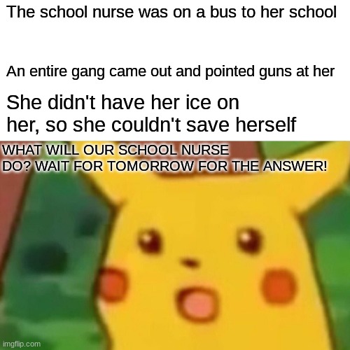 What will happen next? | The school nurse was on a bus to her school; An entire gang came out and pointed guns at her; She didn't have her ice on her, so she couldn't save herself; WHAT WILL OUR SCHOOL NURSE DO? WAIT FOR TOMORROW FOR THE ANSWER! | image tagged in memes,surprised pikachu,why_,suspense,funny,ice | made w/ Imgflip meme maker