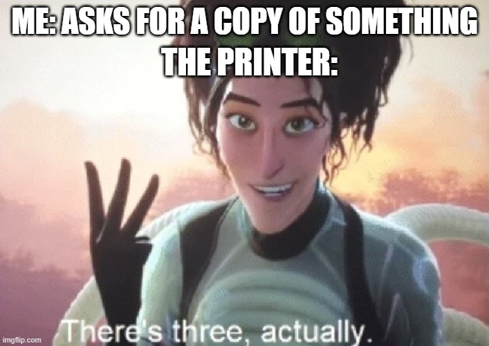 People keep looking at the titles, which makes me happy. | ME: ASKS FOR A COPY OF SOMETHING; THE PRINTER: | image tagged in there's three actually | made w/ Imgflip meme maker