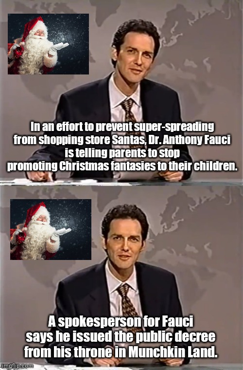 Dr. Fauci weekend update with Norm | In an effort to prevent super-spreading from shopping store Santas, Dr. Anthony Fauci
is telling parents to stop promoting Christmas fantasies to their children. A spokesperson for Fauci says he issued the public decree from his throne in Munchkin Land. | image tagged in weekend update with norm,dr fauci,delusions of grandeur,political humor,covid-19,christmas | made w/ Imgflip meme maker