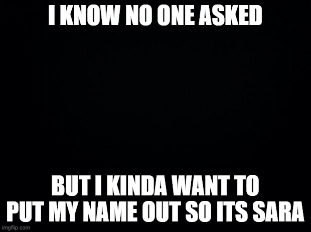 sorry | I KNOW NO ONE ASKED; BUT I KINDA WANT TO PUT MY NAME OUT SO ITS SARA | image tagged in black background | made w/ Imgflip meme maker