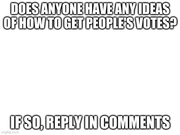 reply in comments | DOES ANYONE HAVE ANY IDEAS OF HOW TO GET PEOPLE'S VOTES? IF SO, REPLY IN COMMENTS | image tagged in blank white template | made w/ Imgflip meme maker