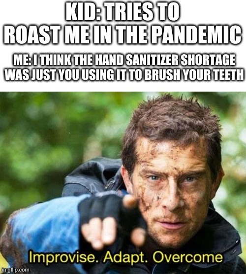 ..i love covid memes | KID: TRIES TO ROAST ME IN THE PANDEMIC; ME: I THINK THE HAND SANITIZER SHORTAGE WAS JUST YOU USING IT TO BRUSH YOUR TEETH | image tagged in bear grylls improvise adapt overcome,memes,roast | made w/ Imgflip meme maker