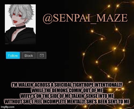 You gon learn | I'M WALKIN' ACROSS A SUICIDAL TIGHTROPE INTENTIONALLY
WHILE THE DEMONS COMIN' OUT OF ME
WIFEY'S ON THE SIDE OF ME TALKIN' SENSE INTO ME
WITHOUT SHE, I FEEL INCOMPLETE MENTALLY, SHE'S BEEN SENT TO ME | image tagged in idk | made w/ Imgflip meme maker