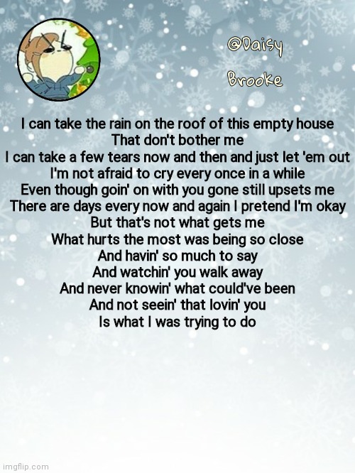 Had this on repeat last night- | I can take the rain on the roof of this empty house
That don't bother me
I can take a few tears now and then and just let 'em out
I'm not afraid to cry every once in a while
Even though goin' on with you gone still upsets me
There are days every now and again I pretend I'm okay
But that's not what gets me
What hurts the most was being so close
And havin' so much to say
And watchin' you walk away
And never knowin' what could've been
And not seein' that lovin' you
Is what I was trying to do | image tagged in daisy's christmas template | made w/ Imgflip meme maker