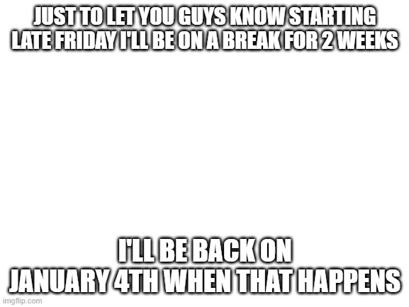 But I will be posting all of this week until Friday afternoon. | JUST TO LET YOU GUYS KNOW STARTING LATE FRIDAY I'LL BE ON A BREAK FOR 2 WEEKS; I'LL BE BACK ON JANUARY 4TH WHEN THAT HAPPENS | image tagged in blank white template,imgflip | made w/ Imgflip meme maker