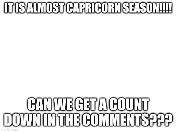 CAP SEASON IS ALMOST HERE | IT IS ALMOST CAPRICORN SEASON!!!! CAN WE GET A COUNT DOWN IN THE COMMENTS??? | image tagged in blank white template | made w/ Imgflip meme maker