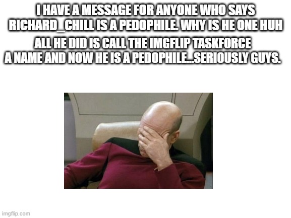 Guys stop just stop. | I HAVE A MESSAGE FOR ANYONE WHO SAYS RICHARD_CHILL IS A PEDOPHILE. WHY IS HE ONE HUH; ALL HE DID IS CALL THE IMGFLIP TASKFORCE A NAME AND NOW HE IS A PEDOPHILE...SERIOUSLY GUYS. | image tagged in blank white template | made w/ Imgflip meme maker