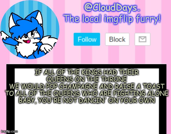 Just facts. | IF ALL OF THE KINGS HAD THEIR QUEENS ON THE THRONE
WE WOULD POP CHAMPAGNE AND RAISE A TOAST
TO ALL OF THE QUEENS WHO ARE FIGHTING ALONE
BABY, YOU'RE NOT DANCIN' ON YOUR OWN | image tagged in clouddays epik announcement temp | made w/ Imgflip meme maker