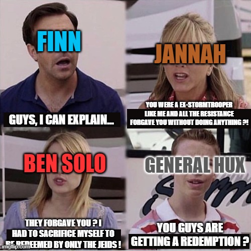 Ex First order members in episode IX be like : | FINN; JANNAH; YOU WERE A EX-STORMTROOPER LIKE ME AND ALL THE RESISTANCE FORGAVE YOU WITHOUT DOING ANYTHING ?! GUYS, I CAN EXPLAIN... BEN SOLO; GENERAL HUX; THEY FORGAVE YOU ? I HAD TO SACRIFICE MYSELF TO BE REDEEMED BY ONLY THE JEIDS ! YOU GUYS ARE GETTING A REDEMPTION ? | image tagged in you guys are getting paid template,memes,star wars,the rise of skywalker,funny | made w/ Imgflip meme maker