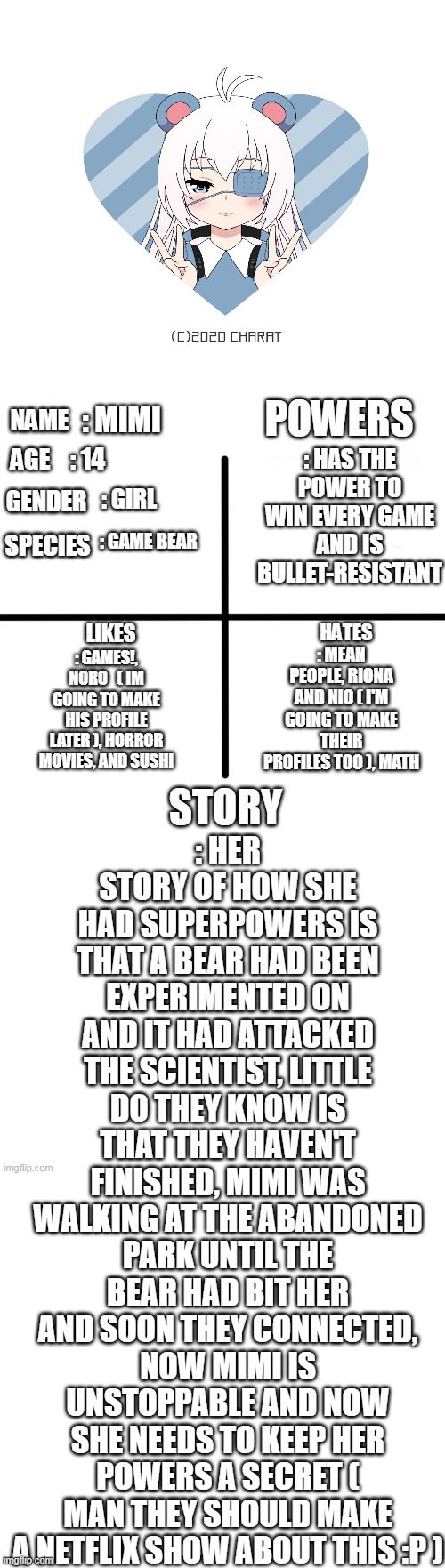 Mimi! ( ^ W ^ ) | : HER STORY OF HOW SHE HAD SUPERPOWERS IS THAT A BEAR HAD BEEN EXPERIMENTED ON AND IT HAD ATTACKED THE SCIENTIST, LITTLE DO THEY KNOW IS THAT THEY HAVEN'T FINISHED, MIMI WAS WALKING AT THE ABANDONED PARK UNTIL THE BEAR HAD BIT HER AND SOON THEY CONNECTED, NOW MIMI IS UNSTOPPABLE AND NOW SHE NEEDS TO KEEP HER POWERS A SECRET ( MAN THEY SHOULD MAKE A NETFLIX SHOW ABOUT THIS :P ); : HAS THE POWER TO WIN EVERY GAME AND IS BULLET-RESISTANT; : MIMI; : 14; : GIRL; : GAME BEAR; : MEAN PEOPLE, RIONA AND NIO ( I'M GOING TO MAKE THEIR PROFILES TOO ), MATH; : GAMES!, NORO   ( IM GOING TO MAKE HIS PROFILE LATER ), HORROR MOVIES, AND SUSHI | image tagged in oc detailed showcase | made w/ Imgflip meme maker